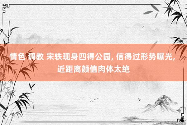 情色 调教 宋轶现身四得公园， 信得过形势曝光， 近距离颜值肉体太绝