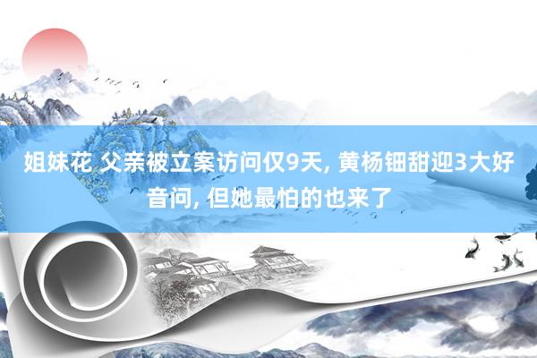 姐妹花 父亲被立案访问仅9天， 黄杨钿甜迎3大好音问， 但她最怕的也来了