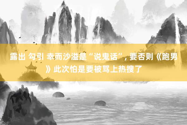 露出 勾引 幸而沙溢是“说鬼话”， 要否则《跑男》此次怕是要被骂上热搜了