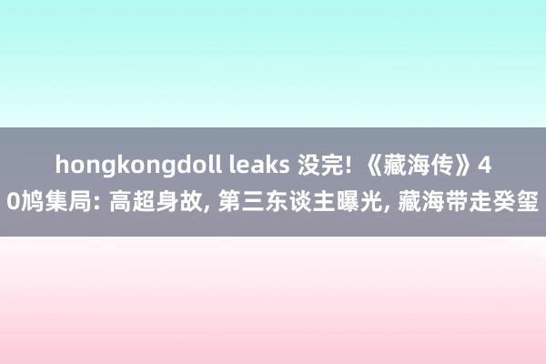 hongkongdoll leaks 没完! 《藏海传》40鸠集局: 高超身故， 第三东谈主曝光， 藏海带走癸玺