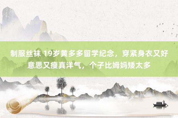 制服丝袜 19岁黄多多留学纪念，穿紧身衣又好意思又瘦真洋气，个子比姆妈矮太多