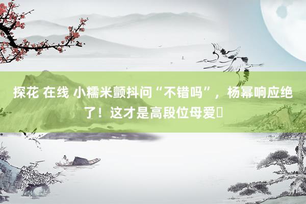 探花 在线 小糯米颤抖问“不错吗”，杨幂响应绝了！这才是高段位母爱​