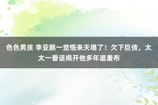 色色男孩 李亚鹏一觉悟来天塌了！欠下巨债，太太一番话揭开他多年遮羞布