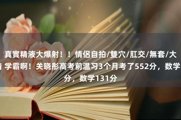 真實精液大爆射！！情侶自拍/雙穴/肛交/無套/大量噴精 学霸啊！关晓彤高考前温习3个月考了552分，数学131分