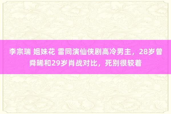 李宗瑞 姐妹花 雷同演仙侠剧高冷男主，28岁曾舜晞和29岁肖战对比，死别很较着