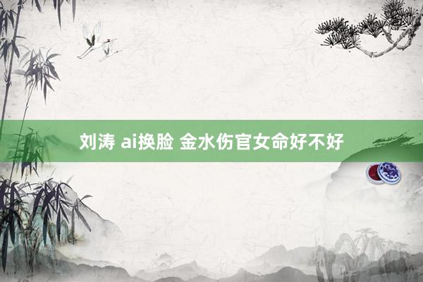 刘涛 ai换脸 金水伤官女命好不好