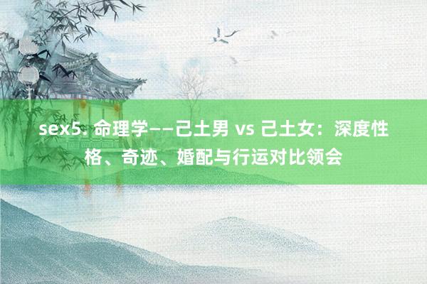 sex5. 命理学——己土男 vs 己土女：深度性格、奇迹、婚配与行运对比领会