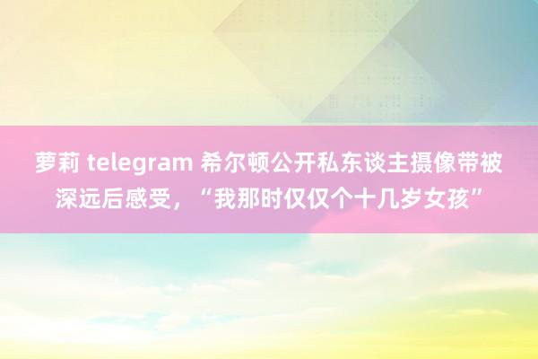萝莉 telegram 希尔顿公开私东谈主摄像带被深远后感受，“我那时仅仅个十几岁女孩”