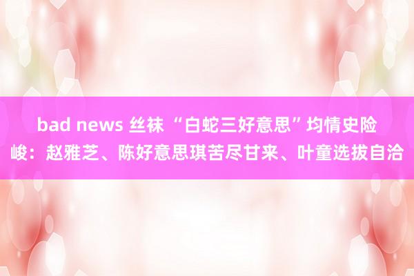 bad news 丝袜 “白蛇三好意思”均情史险峻：赵雅芝、陈好意思琪苦尽甘来、叶童选拔自洽