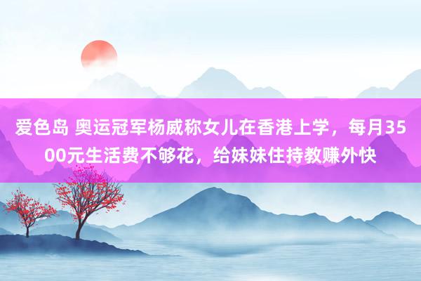 爱色岛 奥运冠军杨威称女儿在香港上学，每月3500元生活费不够花，给妹妹住持教赚外快
