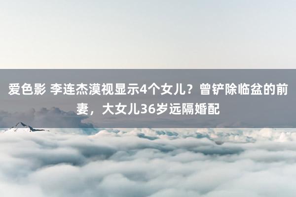 爱色影 李连杰漠视显示4个女儿？曾铲除临盆的前妻，大女儿36岁远隔婚配