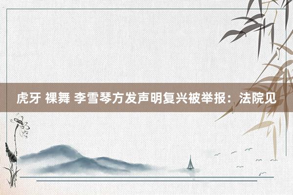 虎牙 裸舞 李雪琴方发声明复兴被举报：法院见