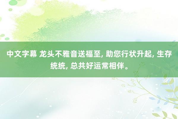 中文字幕 龙头不雅音送福至， 助您行状升起， 生存统统， 总共好运常相伴。