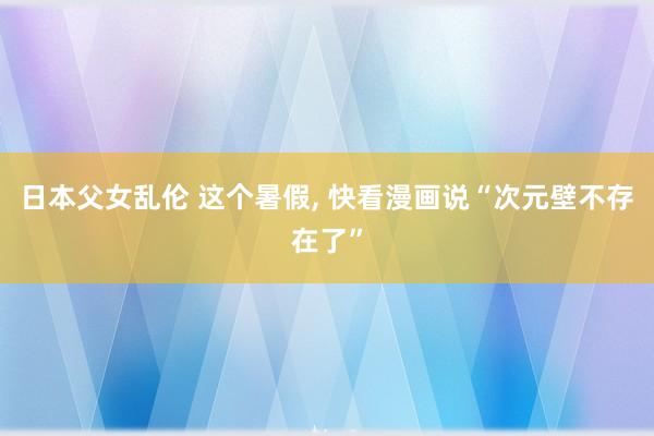 日本父女乱伦 这个暑假， 快看漫画说“次元壁不存在了”