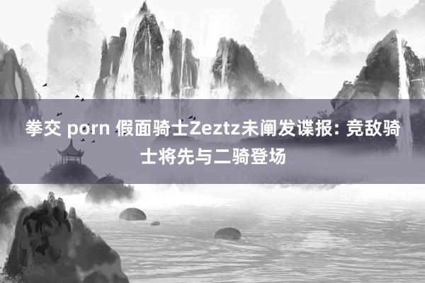 拳交 porn 假面骑士Zeztz未阐发谍报: 竞敌骑士将先与二骑登场