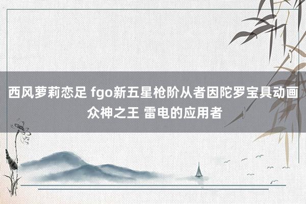 西风萝莉恋足 fgo新五星枪阶从者因陀罗宝具动画 众神之王 雷电的应用者